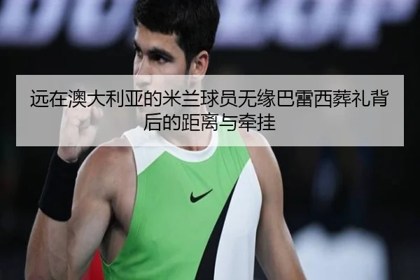 远在澳大利亚的米兰球员无缘巴雷西葬礼背后的距离与牵挂