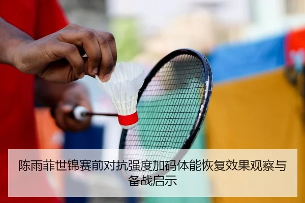 陈雨菲世锦赛前对抗强度加码体能恢复效果观察与备战启示